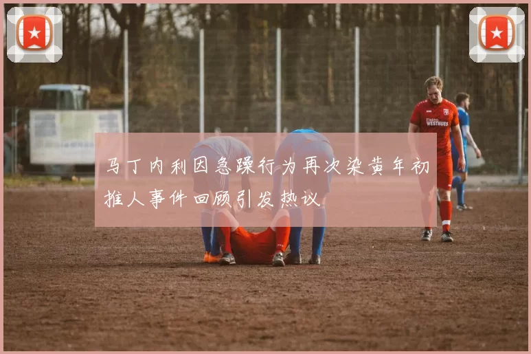 马丁内利因急躁行为再次染黄年初推人事件回顾引发热议