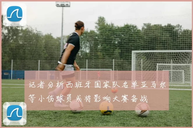 记者分析西班牙国家队名单亚马尔等小伤球员或将影响大赛备战