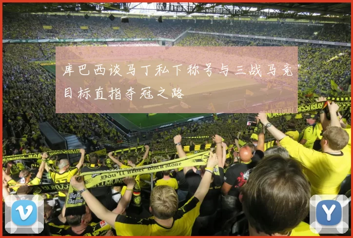 库巴西谈马丁私下称号与三战马竞目标直指夺冠之路