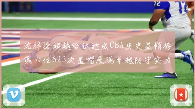 沈梓捷超越哈达迪成CBA历史盖帽榜第六位623次盖帽展现卓越防守实力
