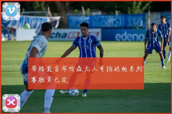 蒂格直言布伦森无人可挡这轮系列赛胜负已定
