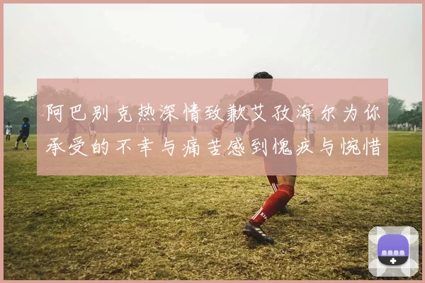 阿巴别克热深情致歉艾孜海尔为你承受的不幸与痛苦感到愧疚与惋惜