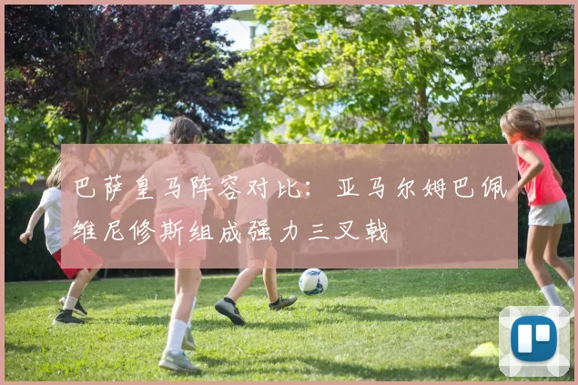巴萨皇马阵容对比：亚马尔姆巴佩维尼修斯组成强力三叉戟