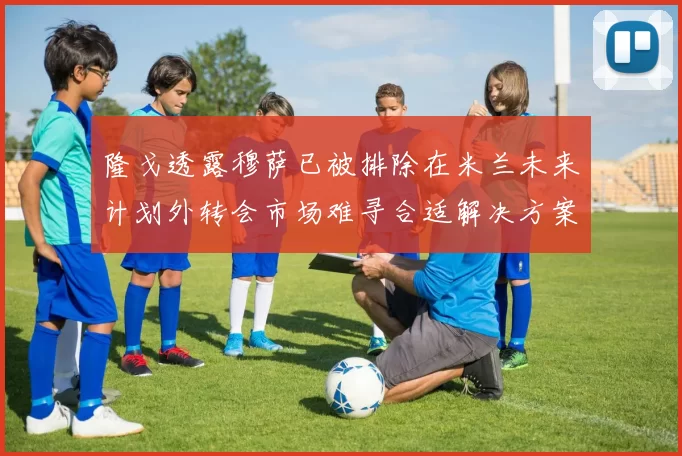 隆戈透露穆萨已被排除在米兰未来计划外转会市场难寻合适解决方案