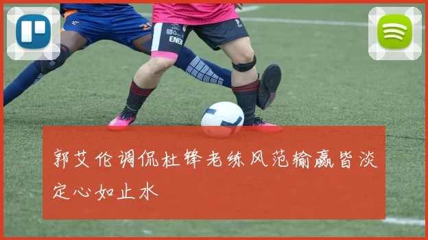 郭艾伦调侃杜锋老练风范输赢皆淡定心如止水