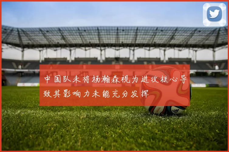 中国队未将杨瀚森视为进攻核心导致其影响力未能充分发挥