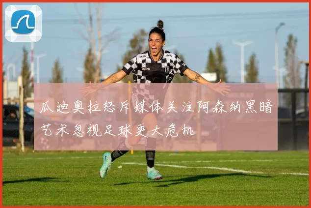 瓜迪奥拉怒斥媒体关注阿森纳黑暗艺术忽视足球更大危机