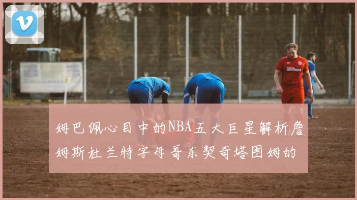 姆巴佩心目中的NBA五大巨星解析詹姆斯杜兰特字母哥东契奇塔图姆的独特魅力