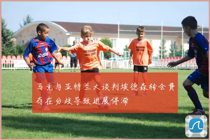 马竞与亚特兰大谈判埃德森转会费存在分歧导致进展停滞