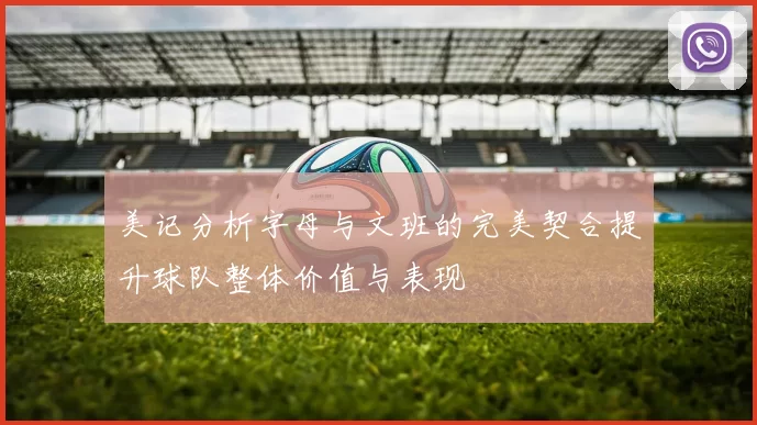 美记分析字母与文班的完美契合提升球队整体价值与表现