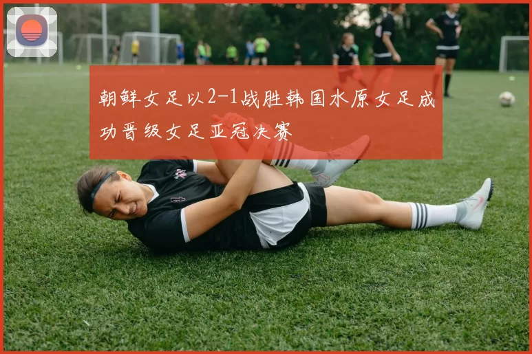 朝鲜女足以2-1战胜韩国水原女足成功晋级女足亚冠决赛