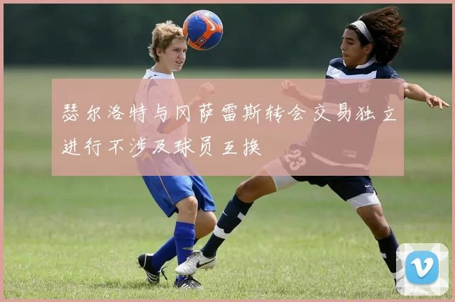 瑟尔洛特与冈萨雷斯转会交易独立进行不涉及球员互换