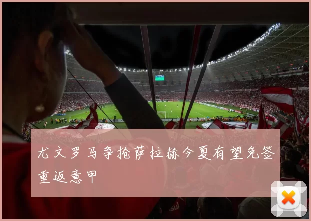 尤文罗马争抢萨拉赫今夏有望免签重返意甲