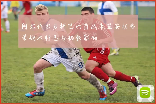 阿尔代尔分析巴西首战未显安切洛蒂战术特色与执教影响