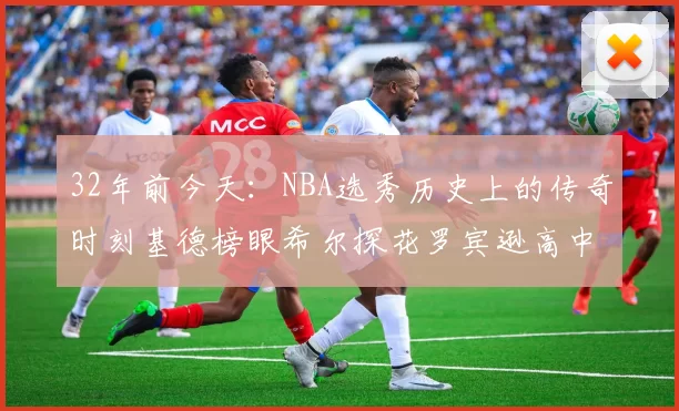 32年前今天：NBA选秀历史上的传奇时刻基德榜眼希尔探花罗宾逊高中状元回顾