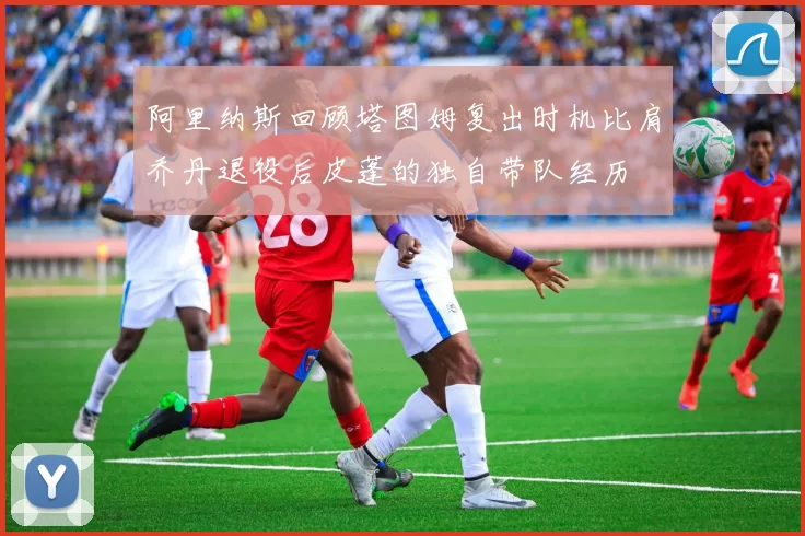 阿里纳斯回顾塔图姆复出时机比肩乔丹退役后皮蓬的独自带队经历