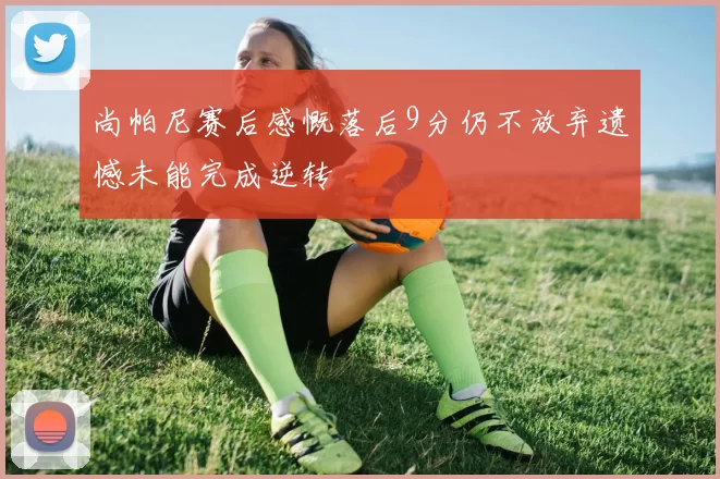 尚帕尼赛后感慨落后9分仍不放弃遗憾未能完成逆转