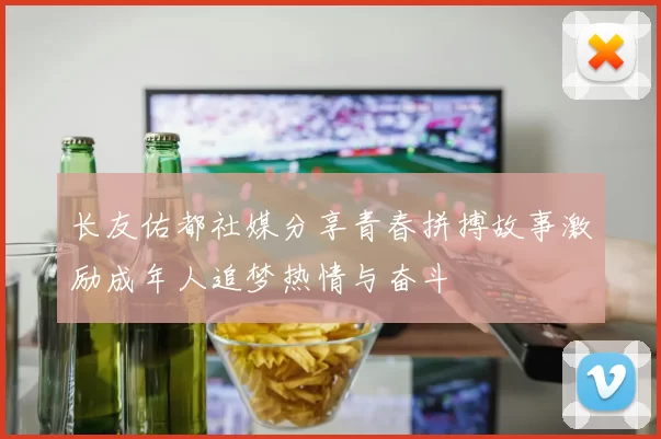 长友佑都社媒分享青春拼搏故事激励成年人追梦热情与奋斗