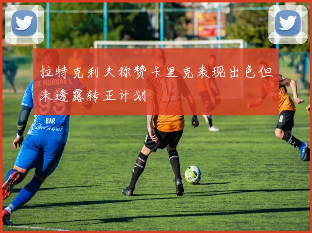 拉特克利夫称赞卡里克表现出色但未透露转正计划