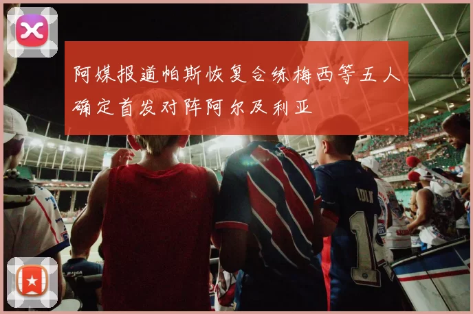 阿媒报道帕斯恢复合练梅西等五人确定首发对阵阿尔及利亚