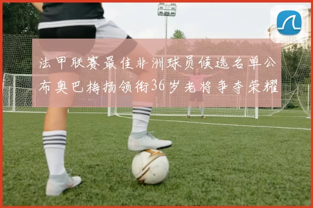 法甲联赛最佳非洲球员候选名单公布奥巴梅扬领衔36岁老将争夺荣耀