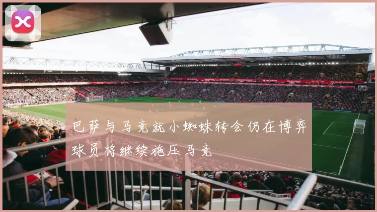 巴萨与马竞就小蜘蛛转会仍在博弈球员将继续施压马竞