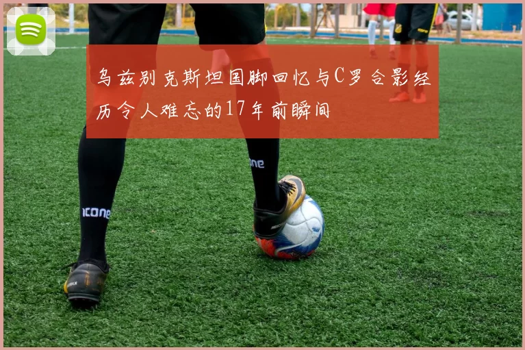 乌兹别克斯坦国脚回忆与C罗合影经历令人难忘的17年前瞬间