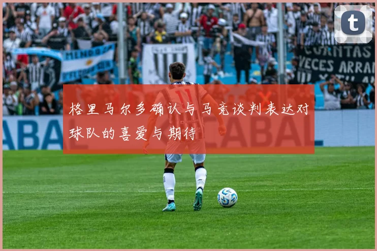 格里马尔多确认与马竞谈判表达对球队的喜爱与期待