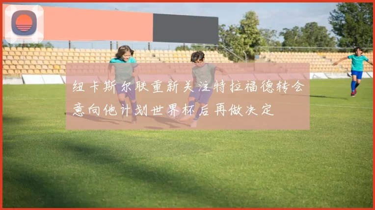 纽卡斯尔联重新关注特拉福德转会意向他计划世界杯后再做决定